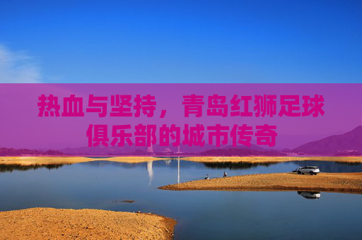 热血与坚持,青岛红狮足球俱乐部的城市传奇