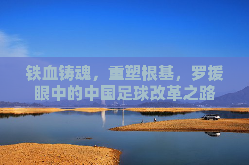 铁血铸魂,重塑根基,罗援眼中的中国足球改革之路
