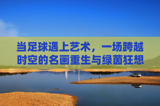 当足球遇上艺术,一场跨越时空的名画重生与绿茵狂想