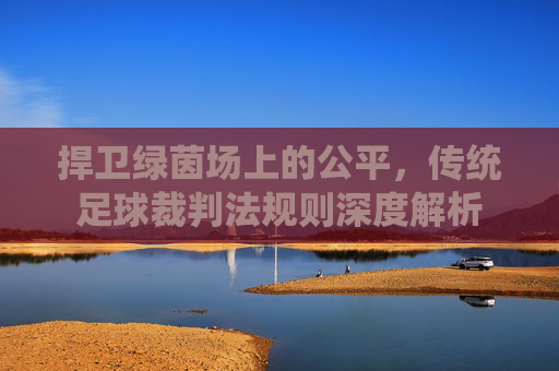 捍卫绿茵场上的公平,传统足球裁判法规则深度解析