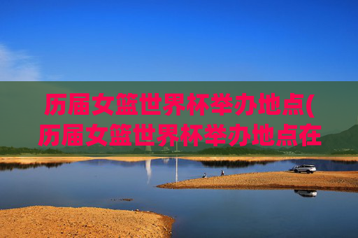 历届女篮世界杯举办地点(历届女篮世界杯举办地点在哪)