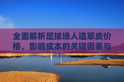 全面解析足球场人造草皮价格,影响成本的关键因素与选购指南