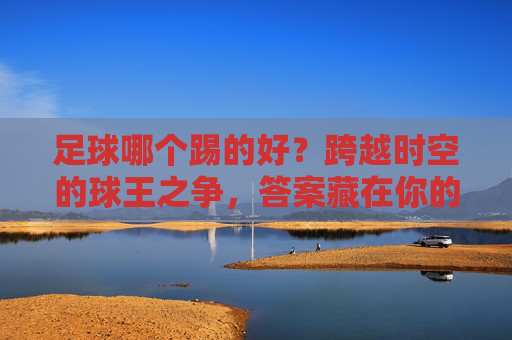 足球哪个踢的好?跨越时空的球王之争,答案藏在你的心里