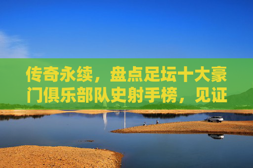 传奇永续,盘点足坛十大豪门俱乐部队史射手榜,见证绿茵场上的永恒金靴