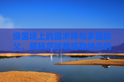 绿茵场上的魔术师与多国教父,揭秘足球教练勒纳尔的传奇之路