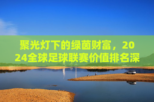 聚光灯下的绿茵财富,2024全球足球联赛价值排名深度解析