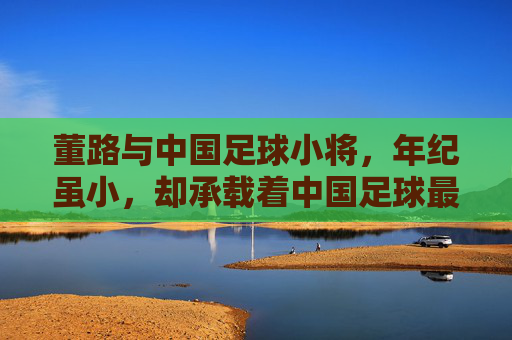 董路与中国足球小将,年纪虽小,却承载着中国足球最纯粹的希望