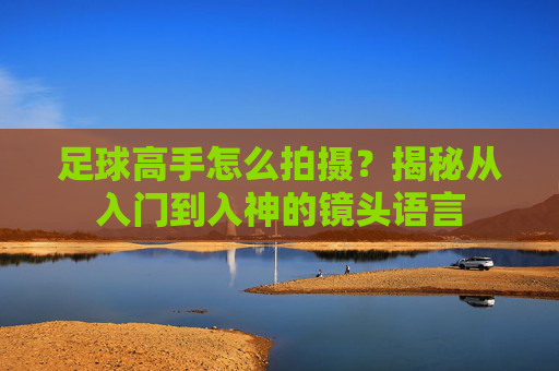 足球高手怎么拍摄?揭秘从入门到入神的镜头语言