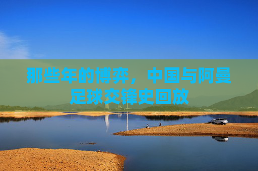 那些年的博弈,中国与阿曼足球交锋史回放