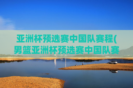 亚洲杯预选赛中国队赛程(男篮亚洲杯预选赛中国队赛程)