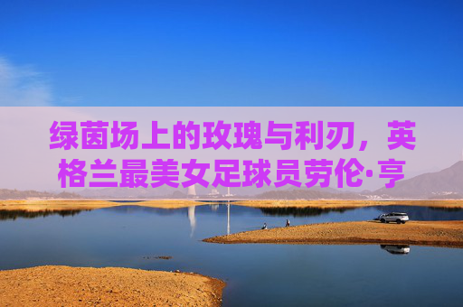 绿茵场上的玫瑰与利刃,英格兰最美女足球员劳伦·亨德森