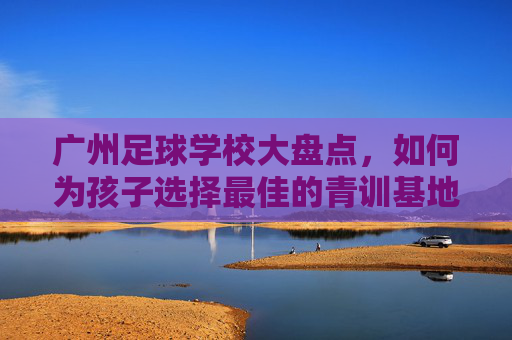 广州足球学校大盘点,如何为孩子选择最佳的青训基地?
