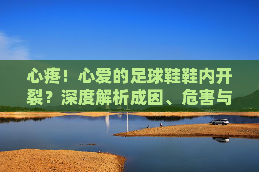 心疼!心爱的足球鞋鞋内开裂?深度解析成因、危害与拯救指南