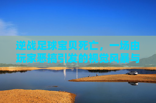 逆战足球宝贝死亡,一场由玩家恶搞引发的视觉风暴与荒诞狂欢