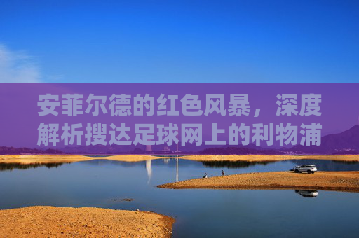 安菲尔德的红色风暴,深度解析搜达足球网上的利物浦传奇与未来