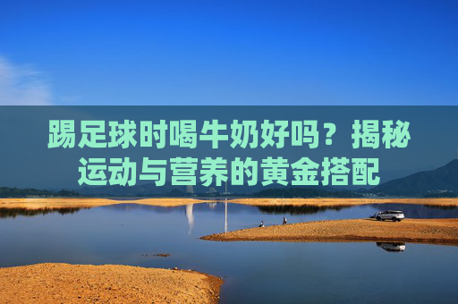 踢足球时喝牛奶好吗?揭秘运动与营养的黄金搭配