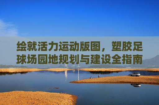 绘就活力运动版图,塑胶足球场园地规划与建设全指南