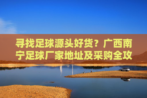 寻找足球源头好货?广西南宁足球厂家地址及采购全攻略