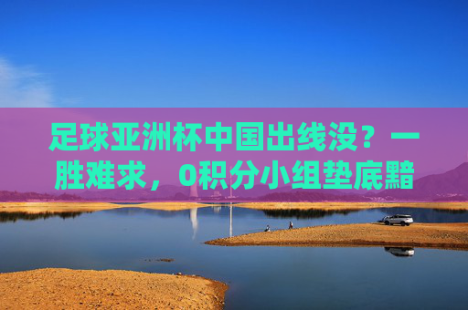 足球亚洲杯中国出线没?一胜难求,0积分小组垫底黯然出局