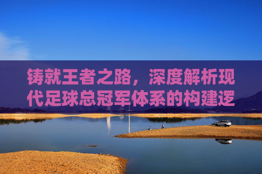 铸就王者之路,深度解析现代足球总冠军体系的构建逻辑