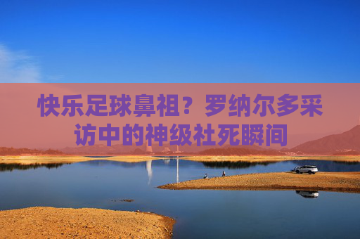 快乐足球鼻祖?罗纳尔多采访中的神级社死瞬间