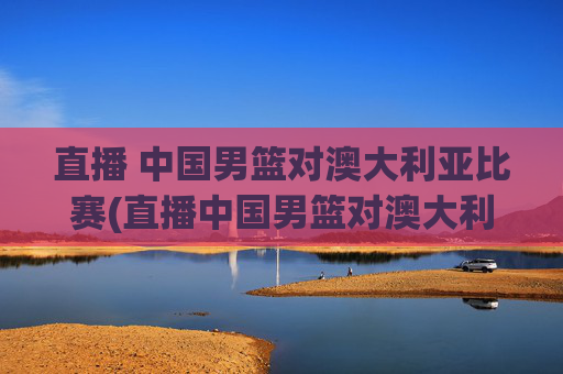 直播 中国男篮对澳大利亚比赛(直播中国男篮对澳大利亚比赛)