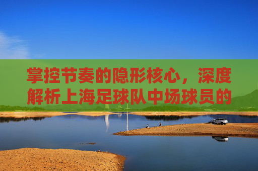掌控节奏的隐形核心,深度解析上海足球队中场球员的攻防艺术