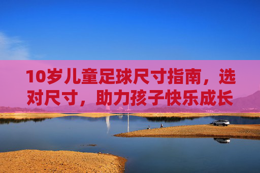 10岁儿童足球尺寸指南,选对尺寸,助力孩子快乐成长
