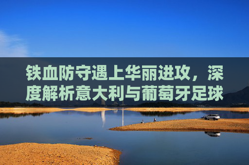 铁血防守遇上华丽进攻，深度解析意大利与葡萄牙足球比赛的巅峰对决
