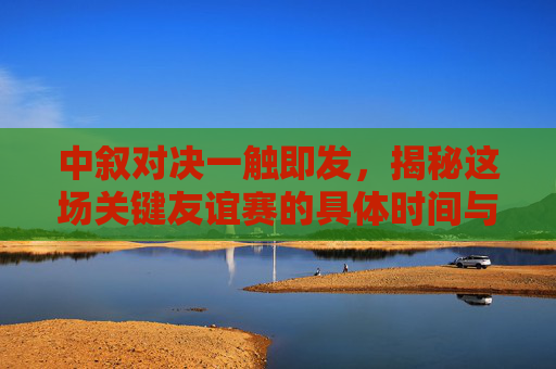 中叙对决一触即发,揭秘这场关键友谊赛的具体时间与看点