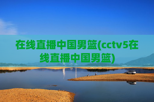 在线直播中国男篮(cctv5在线直播中国男篮)