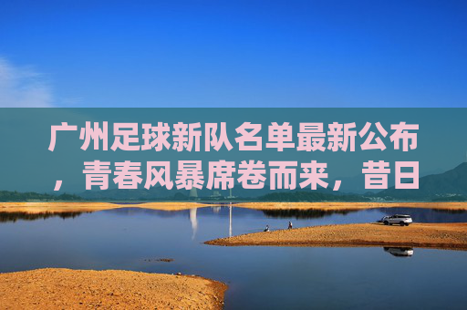 广州足球新队名单最新公布,青春风暴席卷而来,昔日豪门能否重返巅峰?