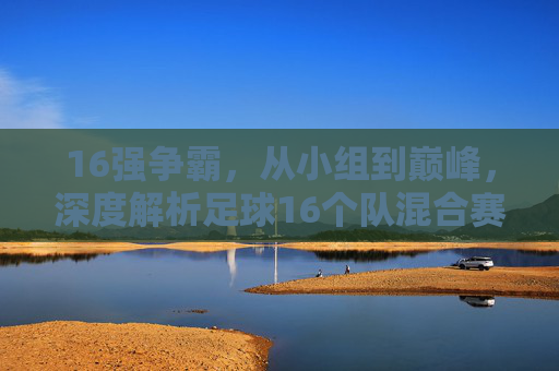 16强争霸,从小组到巅峰,深度解析足球16个队混合赛制的魅力