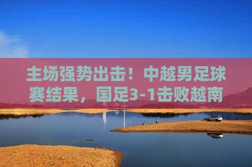 主场强势出击!中越男足球赛结果,国足3-1击败越南,晋级希望重燃