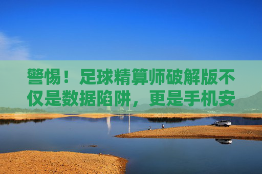 警惕!足球精算师破解版不仅是数据陷阱,更是手机安全的噩梦