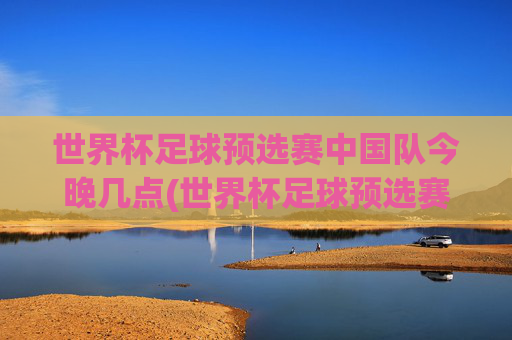 世界杯足球预选赛中国队今晚几点(世界杯足球预选赛)