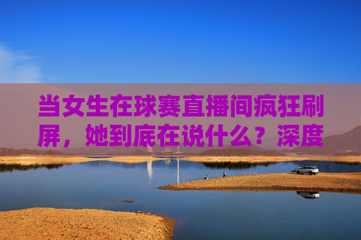 当女生在球赛直播间疯狂刷屏,她到底在说什么?深度解析女生评论足球的潜台词