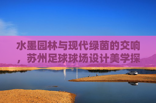 水墨园林与现代绿茵的交响,苏州足球球场设计美学探索