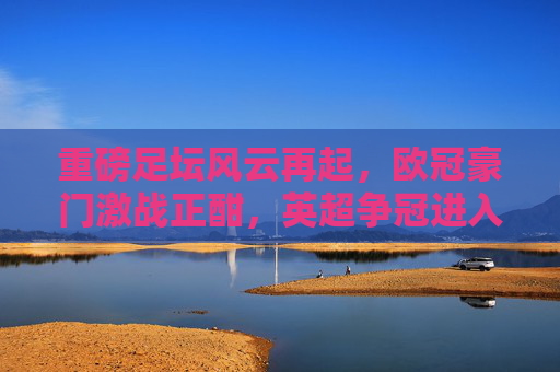 重磅足坛风云再起,欧冠豪门激战正酣,英超争冠进入白热化,最新资讯全解析