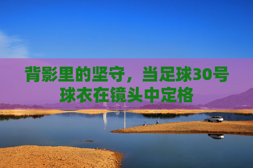 背影里的坚守,当足球30号球衣在镜头中定格