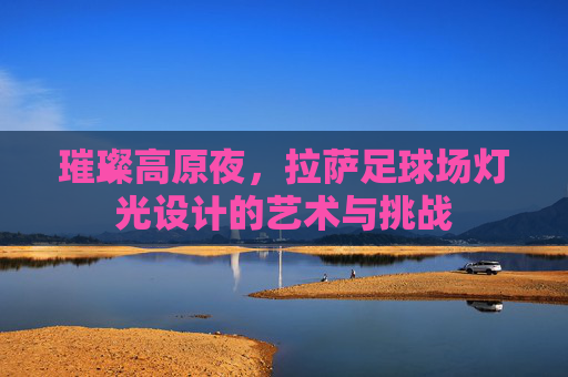 璀璨高原夜,拉萨足球场灯光设计的艺术与挑战
