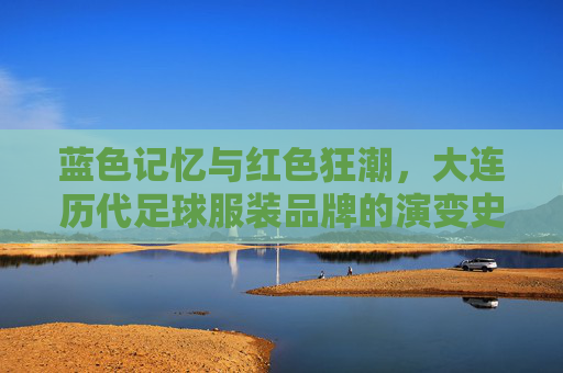 蓝色记忆与红色狂潮,大连历代足球服装品牌的演变史