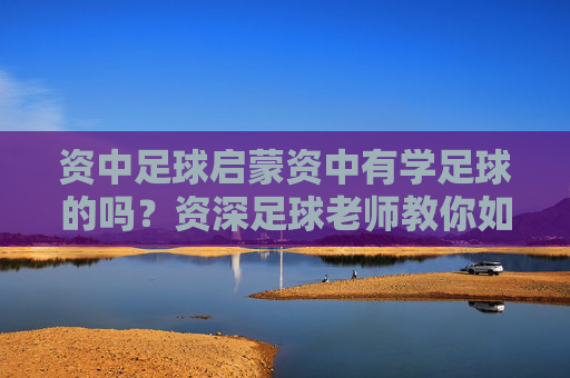 资中足球启蒙资中有学足球的吗?资深足球老师教你如何为孩子选对教练
