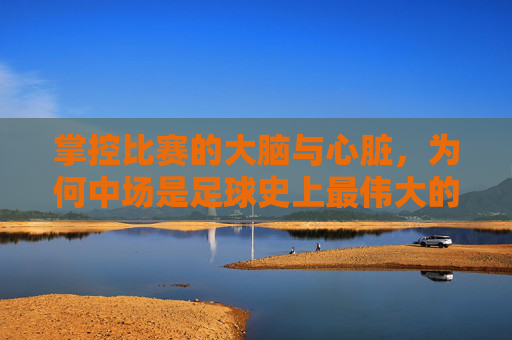 掌控比赛的大脑与心脏,为何中场是足球史上最伟大的位置