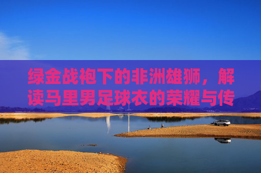 绿金战袍下的非洲雄狮,解读马里男足球衣的荣耀与传承