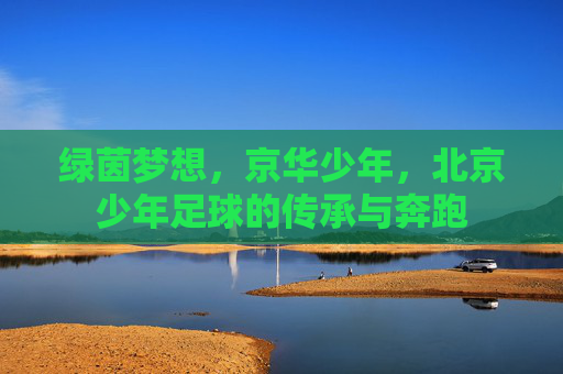绿茵梦想,京华少年,北京少年足球的传承与奔跑