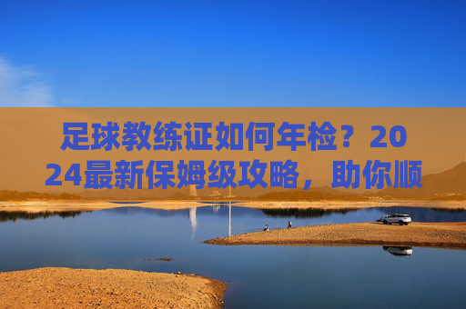 足球教练证如何年检?2024最新保姆级攻略,助你顺利续期