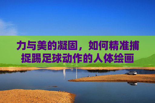 力与美的凝固,如何精准捕捉踢足球动作的人体绘画