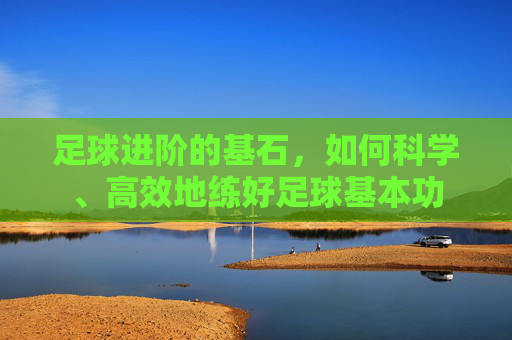 足球进阶的基石,如何科学、高效地练好足球基本功
