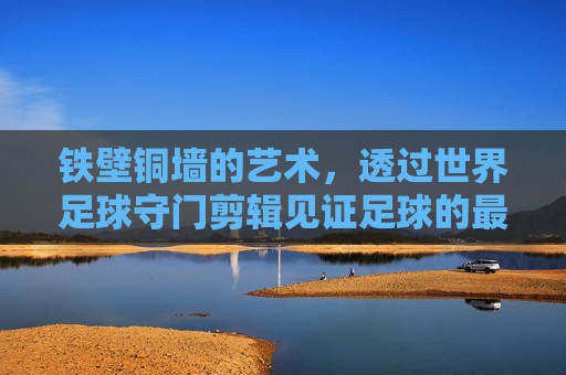 铁壁铜墙的艺术,透过世界足球守门剪辑见证足球的最后一道防线